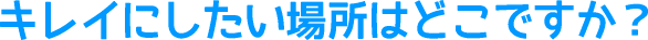 キレイにしたい場所はどこですか？